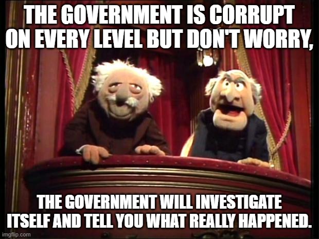 Every level, will it be fixed no, because it goes that deep. | THE GOVERNMENT IS CORRUPT ON EVERY LEVEL BUT DON'T WORRY, THE GOVERNMENT WILL INVESTIGATE ITSELF AND TELL YOU WHAT REALLY HAPPENED. | image tagged in statler and waldorf,corruption,government,investigation | made w/ Imgflip meme maker