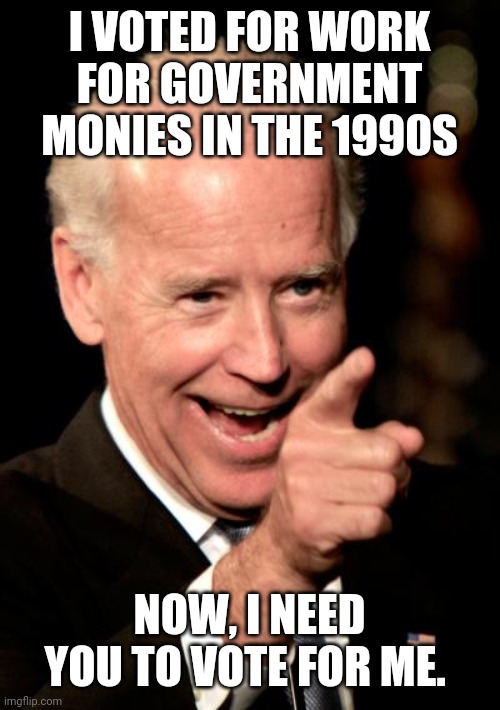 Smilin Biden Meme | I VOTED FOR WORK FOR GOVERNMENT MONIES IN THE 1990S NOW, I NEED YOU TO VOTE FOR ME. | image tagged in memes,smilin biden | made w/ Imgflip meme maker