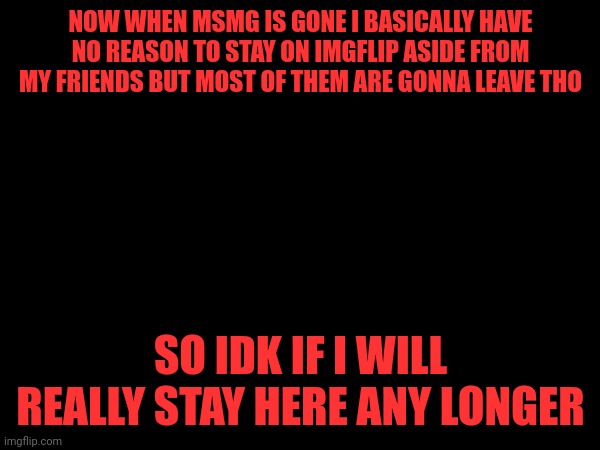 NOW WHEN MSMG IS GONE I BASICALLY HAVE NO REASON TO STAY ON IMGFLIP ASIDE FROM MY FRIENDS BUT MOST OF THEM ARE GONNA LEAVE THO; SO IDK IF I WILL REALLY STAY HERE ANY LONGER | made w/ Imgflip meme maker