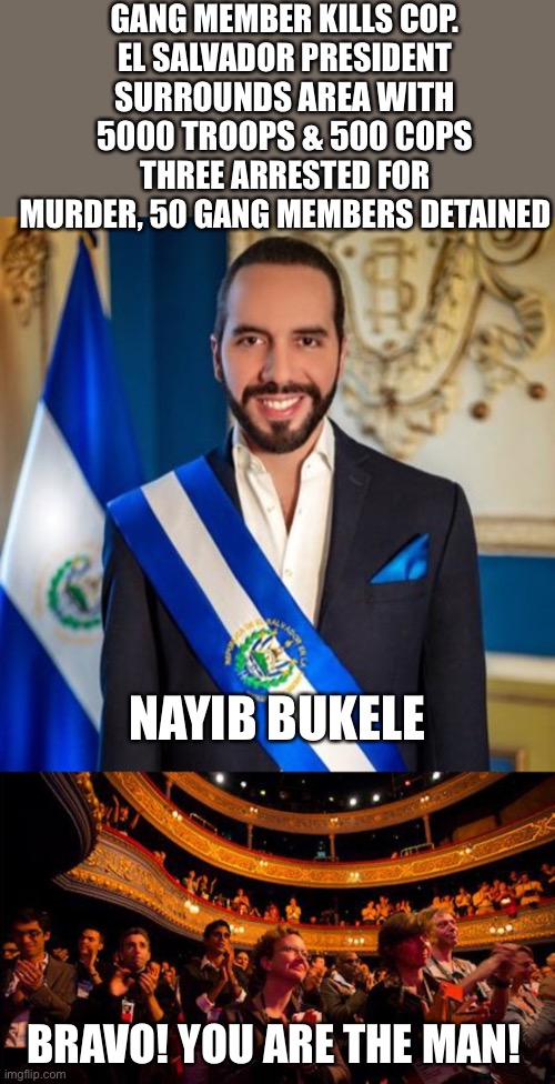 Nayib Bukele is making El Salvador safer every day. The people love it. Wake up Americans! | GANG MEMBER KILLS COP.
EL SALVADOR PRESIDENT; SURROUNDS AREA WITH
5000 TROOPS & 500 COPS; THREE ARRESTED FOR MURDER, 50 GANG MEMBERS DETAINED; NAYIB BUKELE; BRAVO! YOU ARE THE MAN! | image tagged in applause,nayib bukele,gang,arrrested,el salvador | made w/ Imgflip meme maker