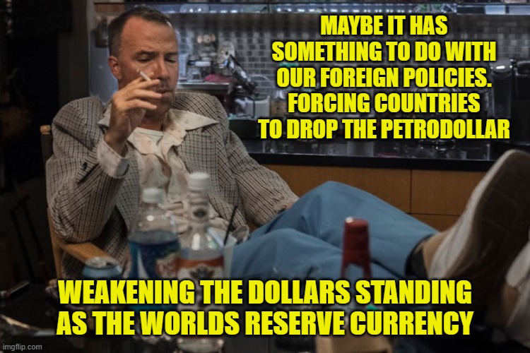 MAYBE IT HAS SOMETHING TO DO WITH OUR FOREIGN POLICIES. FORCING COUNTRIES TO DROP THE PETRODOLLAR WEAKENING THE DOLLARS STANDING AS THE WORL | made w/ Imgflip meme maker