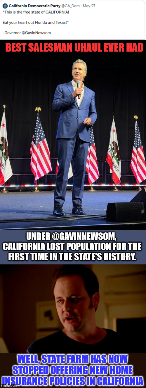 Gavin Newsom - Best salesman Uhaul ever had | BEST SALESMAN UHAUL EVER HAD; UNDER @GAVINNEWSOM,  CALIFORNIA LOST POPULATION FOR THE FIRST TIME IN THE STATE'S HISTORY. WELL, STATE FARM HAS NOW STOPPED OFFERING NEW HOME INSURANCE POLICIES IN CALIFORNIA | image tagged in jake from state farm,california,sucks | made w/ Imgflip meme maker
