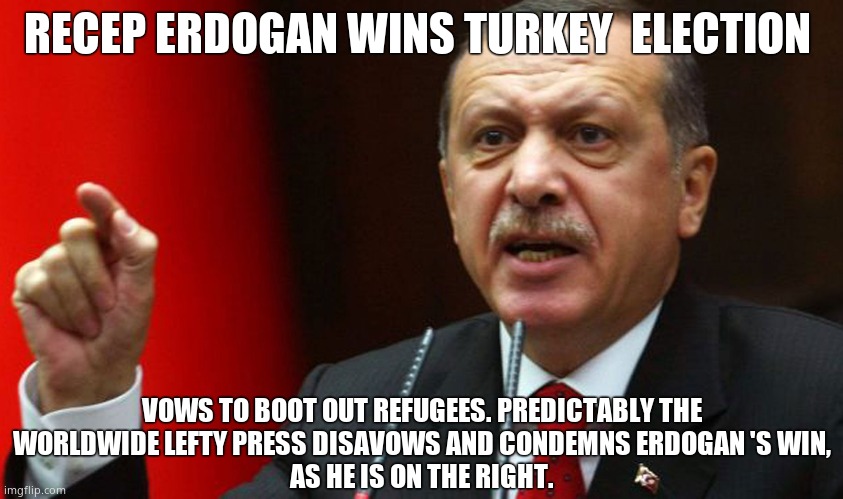 Recep Tayyip Erdogan wins with 52% | RECEP ERDOGAN WINS TURKEY  ELECTION; VOWS TO BOOT OUT REFUGEES. PREDICTABLY THE
WORLDWIDE LEFTY PRESS DISAVOWS AND CONDEMNS ERDOGAN 'S WIN,
AS HE IS ON THE RIGHT. | image tagged in memes,turkey,erdogan,election,winning,political meme | made w/ Imgflip meme maker