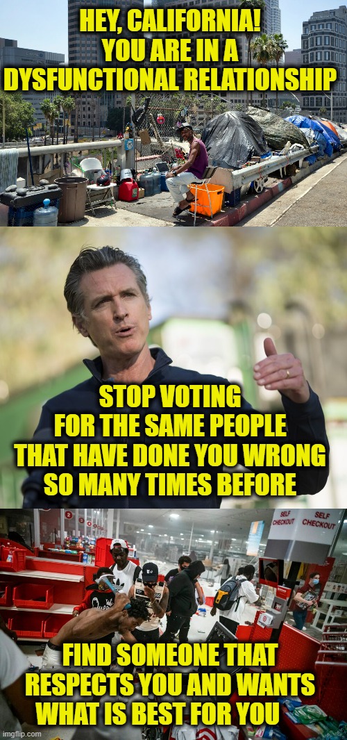 Respect Yourself, California | HEY, CALIFORNIA!
YOU ARE IN A DYSFUNCTIONAL RELATIONSHIP; STOP VOTING
FOR THE SAME PEOPLE
THAT HAVE DONE YOU WRONG
SO MANY TIMES BEFORE; FIND SOMEONE THAT RESPECTS YOU AND WANTS WHAT IS BEST FOR YOU | image tagged in intervention | made w/ Imgflip meme maker