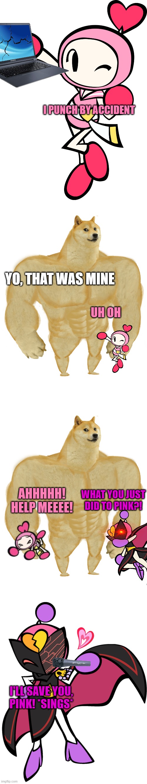 Doge VS Pink (and Karaoke) | I PUNCH BY ACCIDENT; YO, THAT WAS MINE; UH OH; AHHHHH! HELP MEEEE! WHAT YOU JUST DID TO PINK?! I'LL SAVE YOU, PINK! *SINGS* | image tagged in pink bomber,swole doge,karaoke bomber 3,bomberman | made w/ Imgflip meme maker