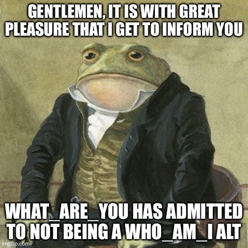 Gentlemen, it is with great pleasure to inform you that | GENTLEMEN, IT IS WITH GREAT PLEASURE THAT I GET TO INFORM YOU; WHAT_ARE_YOU HAS ADMITTED TO NOT BEING A WHO_AM_I ALT | image tagged in gentlemen it is with great pleasure to inform you that | made w/ Imgflip meme maker