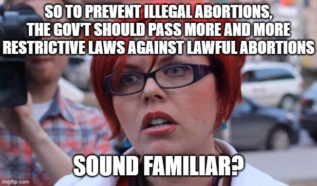 Angry Feminist | SO TO PREVENT ILLEGAL ABORTIONS, THE GOV'T SHOULD PASS MORE AND MORE RESTRICTIVE LAWS AGAINST LAWFUL ABORTIONS SOUND FAMILIAR? | image tagged in angry feminist | made w/ Imgflip meme maker
