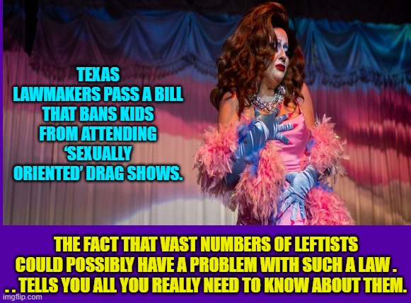 What is it about the Left and their mania for grooming children? | TEXAS LAWMAKERS PASS A BILL THAT BANS KIDS FROM ATTENDING ‘SEXUALLY ORIENTED’ DRAG SHOWS. THE FACT THAT VAST NUMBERS OF LEFTISTS COULD POSSIBLY HAVE A PROBLEM WITH SUCH A LAW . . . TELLS YOU ALL YOU REALLY NEED TO KNOW ABOUT THEM. | image tagged in truth | made w/ Imgflip meme maker