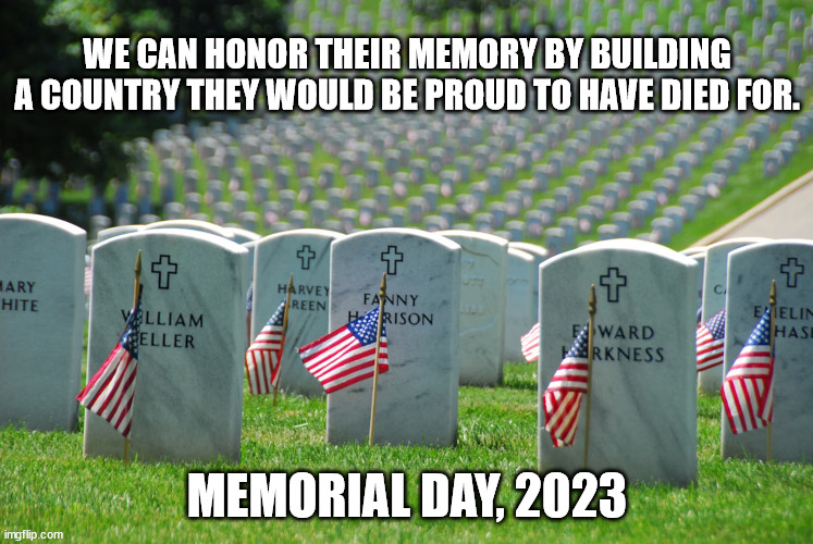 WE CAN HONOR THEIR MEMORY BY BUILDING A COUNTRY THEY WOULD BE PROUD TO HAVE DIED FOR. MEMORIAL DAY, 2023 | made w/ Imgflip meme maker