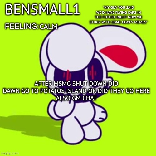 BenSmall1 Announcement Template | CALM; AFTER MSMG SHUT DOWN DID DAWN GO TO POTATOS ISLAND OR DID THEY GO HERE
ALSO GM CHAT | image tagged in bensmall1 announcement template | made w/ Imgflip meme maker