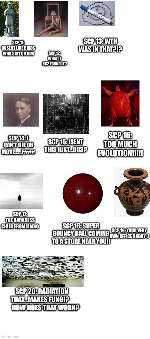 scp in 10 words or less pt2 (this is gonna be a looooooooong series...) | SCP 13: WTH WAS IN THAT?!? SCP 12: WHAT IF 682 FOUND IT? SCP 11: DOSENT LIKE BIRDS WHO SH!T ON HIM; SCP 16: TOO MUCH EVOLUTION!!!!! SCP 14: I CAN'T DIE OR MOVE......F###; SCP 15: ISENT THIS JUST...003? SCP 17: THE DARKNESS CHILD FROM LIMBO; SCP 18: SUPER BOUNCY BALL COMING TO A STORE NEAR YOU!! SCP 19: YOUR VERY OWN OFFICE BUDDY :); SCP 20: RADIATION THAT...MAKES FUNGI?          HOW DOES THAT WORK? | image tagged in scp,scp meme | made w/ Imgflip meme maker