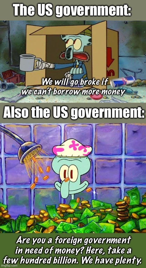 Borrowing money, giving it away and we pay the interest. | The US government:; We will go broke if we can’t borrow more money; Also the US government:; Are you a foreign government in need of money? Here, take a few hundred billion. We have plenty. | image tagged in squidward poor,money bath,politics lol,memes | made w/ Imgflip meme maker
