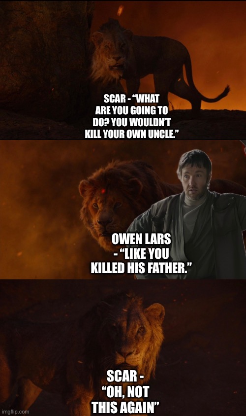 Owen Lars gives Simba an excuse to actually kill Scar | SCAR - “WHAT ARE YOU GOING TO DO? YOU WOULDN’T KILL YOUR OWN UNCLE.”; OWEN LARS - “LIKE YOU KILLED HIS FATHER.”; SCAR - “OH, NOT THIS AGAIN” | image tagged in the lion king,star wars,funny memes,crossover memes | made w/ Imgflip meme maker
