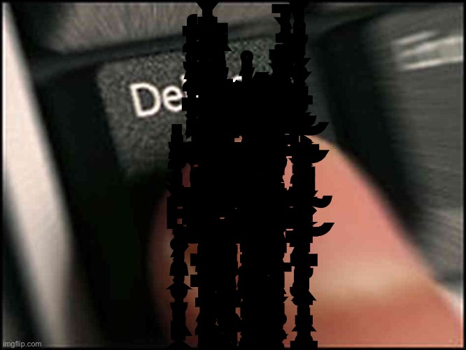 Delete Button | Ļ̴͍͐͑̓͆̍͋͛̐̊͋͐̈́̾͘͠E̷̡̨̛̱͎͈̣̜̮̰͕̹̤̰̥͇͕͉͇̯̻̳̹͕̠̩̗͉̰͕̥̽͒̐̒̇͛̆̓̋̋̋̅̇͆̔̌͛͌̈́͂̅̔͊͐̆͊͛͒̀̇͗́T̶̢͈͚̮̩̳͎̣̈́̃͗̊̊͊̐́̀͌̑̾̀͊͘̚ ̸̨̨̢̛̛͉̮̳̜̤͔̞͚̰̖̯̩̻̞̝̜̼̤̼̠͔͔̙͇̦̝̤̙̥̜̳̲̙̫̗̤͉̩͋̿̈́̈́͐̊̓͛̇̊͜͜ͅM̴̨̡̺͉̱̖̹̠̱̦̮͙͚̮̀͛̉̋̉̋̈́̉͒̉̒̈́Ė̵̡̧̻̖͉̯̻̪̰͕̳̥̗̳̼̗̝̜̜̹̥̫͔̏̅͊̃̈́̆̔͒̈͌̈́̓̀̾̅́̈́̄̌͋̅͌͐̌̑́̒̎̃̎̊͑̇̌̊͋̐͌̓̄͐̌̚͜͠͝ ̶̧̖̰̠͌̄̿̒͗̀͐͗̆͗̃́̒͑̎͌͊Ǫ̵̨̡̹̪̩̬̰̭͖̹̞͔̻̗̹̪̼̩͖̜͉̥͚͉̲̭̗̻̜͚͈͍̘̹̞͚͓̤̫̱̲̣͚̓̈̋͗͐͗̔̽͋͛̃̎̇͑̂̈̇̈̈́̏̅̿̾͆̏͛̎́͑̀͛̀͂͘̚͜͝͝͝ͅỪ̶̦̳̙̳̤̮̜̤̫̼̪̤̞̝̩̳͇̖̯̼̰̌́̍͌͂̒̉́͛̀̔̉̽͐͛͆͗̃̽̓̊́͆͊̎̑̌́̄̆͛͆̈̀̈́̄͌͋͛́͒̔̅̌̚͘͝͝͝T̸̢̮̠̹͚̤͓͙̤̠̥̖̲̥̻̖͉̗̻͚̦̯̗̥̙̦̐̀͋͂̄̍̎͗͗̉̇̄̋̽̀̈͋̚
P̴̧̟̣͚̗̦̯̼̦͎̮̩̮͉̙͖̞͎̝̩̹̞̹͈̺̥̼̪̬͕̳̣̳͂̏̀̇̍͊͒̆̎̕̕͜͠L̴̡̨̨̢̢̢̡̧̢̝̪̠͚̬̥͖̫̣͈͉̤͕͚̤̟͚͕̩͙̯̼̹̫̲̫͍̼̘̳̞̥̟͈͉̙̱͍̥͍͇͚͙̣̣̤̙͓̠͈̟͔͍̹̮̺̰̫̲̃͆̆̄̀̅̔͐͆̎̂͆̄̀̂̀̅̿̅͋̀̈͐͋̇̈́̈̒̃͗͐̎͆̍̊̀̐̈́̀̎͌́̿̍͒́̄̎̐͗̍̚͘̚̕̚͘͜͜͜͝͠͝ͅͅE̷̢̨͖͙͙̠̦̱̗̦̬̙͖͕̩̥͕̠̲̘̗̪̣͍̘̝͎̭͙̲̼̩̹̺̘͓̜̐̍̈̽́̑͜͜ͅA̶̡̨̨̧̡̡̨̢͇͕͉̘̰̭͚̼̗͚͖̘͙̝̟͙̞̠͓̬̖̦̩͈̣̞͉͉̞̹̹͉̳̳͍͓͇͚̾̎̏̌̿̌̂̔̓̾̒̍̓̈́̓̈̀̈̍͋͘̕ͅŞ̸̺͔̠͉̺̪̥̦͕̩̭͈͇̘͖̥͕̬̜͒̅͒̔̆͛͗̐̓̃̓̄͊̈́̏͗͝͝ͅȨ̷̨̡̧̢̧̨͙͕͉͇̝̰̦̦̭̱̦͉̠̭̻̼̳̺͖͙̲̝̰̲͎̬͎͇̭̠̻͍͉̝͙͚̱̭̱͓̭̩̫̤̼̰͎͇̯̮̰̯͍͕̥̪̺̀̀̀͂̋̈́͆͐̎̿͐́̎̆̚͜͜͜͠ͅ | image tagged in delete button | made w/ Imgflip meme maker