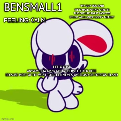 BenSmall1 Announcement Template | CALM; HELLO CHAT
ANYWAY HOW MANY MSMG USERS FLOCKED HERE
BECAUSE MOST OF EM' WENT TO EITHER MEMES_OVERLOAD OR POTATOS ISLAND | image tagged in bensmall1 announcement template | made w/ Imgflip meme maker