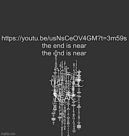 no escape from imgflip | https://youtu.be/usNsCeOV4GM?t=3m59s
the end is near
the end is near
 
 
 
T̵̢̧̪͍͕̲̹̝͚̣̼͕̙͖͖̠͉̩̗̗̤͉̲̲͚͕̳͇̥͚͙͐́̽̐̇̅̏͜͝Ḥ̴̢̡̢̡̢̮̣̺͔̜̜̹̲̜̣̖̖̖͉͉̮̱͓̟̓̽̑̾͛͋̿͋̈́̐̈̓̆̀̉͌͗̌̃̓̍̈́͂̎̔̾̄̀͘͜͝͠Ę̴̡̪̯̤͖͎̺̱͇̦̟̘̫̦̤͚͎̖̩͚̮͓̳̝͕̰̩̭͆̽̎̄͋̂̔̒͌̆̓́̐̆́̌͗̒̓̕͝͠ͅ ̸̨̡̨̧̨̭̦̩͇͖̬͇̬̙͎̪̙̳̯͙͚̻̺̠̤̼̭̠̖̫̰͖̫̬͎͚͓̟̐̓͐̃̐̐̂̿̄̔̇̀̽̒̀͂̉͆̓̿̔̄͌̉͜͠͠͝Ė̶̡̩̰̲̗̹̖͙̠͉̲͚͔̥̝̄̄̐̐̌̅͂̓̿̀́̇ͅN̶̨̨̧̛̩̜̠̝̬̟̙̪̞̙̠͍̗̝̠͓̻̥̪͙̼͙͈͓̰̙̭̣̫̼̲̰͆̀̌̅̍̈̀̄̅͑̅̈̎̌̑́̽̇̓͒̐̕͜͜͜͝͝ͅͅͅͅD̸̡̡̛̛̮̜̼̰͍͇̝͇̝͙͎̯̹̠̬̳̥̣̣̣̤̝̥̮̠̮̜̗̺͈̳̲̳͕͒̓͐͂̓̀͐̀̓̒̍̍̀̏̓͌̿̄̇̑̀̀̓̈́̃̅̍̓̋̿͛́̿̚͜͜͝͝͠͠ͅ ̶̢̧̧̧̨͇̭̩̟̼̲̯̳̣̼̝̞̠͓͈͚̣̎̏̓̿̐͂̇̀̀̓̌͑́̐̍͂̓̕͠͠I̵̜̦̿̃̎͂̏͒̒̏̈́̀͂͑͆͗͋̓̀̀̇͘ͅS̵̡̢̧̛͇̫͔̞̫̭͚̤̲̝̝̪̜̹̝̫̦̺̬̤̱̪̟̫̩̗̝̜͉̖̤̹̤͉̻͖̠̬͉͍͙̻͑̈̈́͐͋͋̓̏̿̉̄̏͐̽̾̂͆̋͑̍̔͛̕͘͜͠͠͝ͅͅ ̷̢̢̛̭͉͉̺̰̪͇̘̦͒̅̉͛̆̒̊̀͋͋͋͐̓̋̅̎̂̄͐̀͌͋͂̐̿̏͌̆̓͑̓̒͛̿̎̍́̾̈́̎̍̈͋́̈̇͆͘͘͜͠͠͠͝Ņ̵̢̛̖͎̞̘͓̯͉̰̣̥͈̩̳̫͓̏̍͂̋̉̋́͑̈́͂͊̓͋͐̀͌͑̇̿̒̚͘E̶̢̡̡̧̢̞̪̤̲͉̙͔̼̘̯͇͖͕͎̭͉̥̹͚̻̫̦̖̱͙͈̼̞̱͚͔͚̝̣̺͙͈͖̠̥͚͖̝̐̌̉̆̑̓̒͒̂͜ͅÅ̵̛̛̝̔̾͑͂̈́̾͆͒̂͗̊̓͂̐̐͂̊͛́͂͊̊̀̊͌̿̌̈̔̍̽͛̍̒̾̒̿̇̅̕͠͠͝͠R̶̛̥̺̩͇͕̩̟͓͔̱͓̫͖̩̦̤̀̿̀̈́̎̀̾̐̄̐̍͌̋̎̽̃̓̋͋̊̑̊̈̽̾̉͆͌̔͗̃́̉͂̾͋͂̽͑͘͜͝ | image tagged in blank dark mode square | made w/ Imgflip meme maker