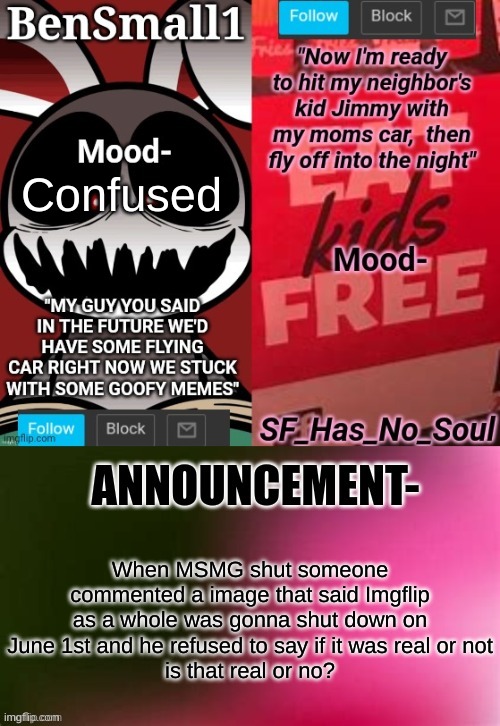 BenSmall1 and SF shared temp | Confused; When MSMG shut someone commented a image that said Imgflip as a whole was gonna shut down on June 1st and he refused to say if it was real or not
is that real or no? | image tagged in bensmall1 and sf shared temp | made w/ Imgflip meme maker