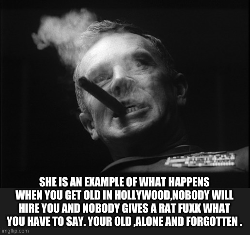 General Ripper (Dr. Strangelove) | SHE IS AN EXAMPLE OF WHAT HAPPENS WHEN YOU GET OLD IN HOLLYWOOD,NOBODY WILL HIRE YOU AND NOBODY GIVES A RAT FUXK WHAT YOU HAVE TO SAY. YOUR  | image tagged in general ripper dr strangelove | made w/ Imgflip meme maker