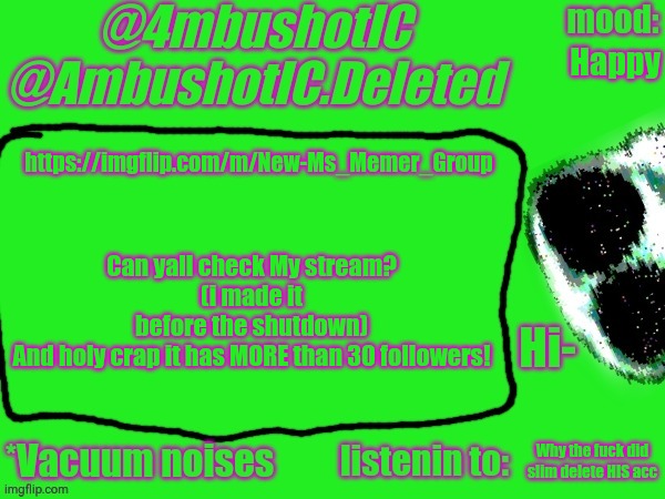 4mbushotIC announcement template | Can yall check My stream?
(i made it before the shutdown)
And holy crap it has MORE than 30 followers! Happy; https://imgflip.com/m/New-Ms_Memer_Group; Why the fuck did slim delete HIS acc | image tagged in 4mbushotic announcement template | made w/ Imgflip meme maker