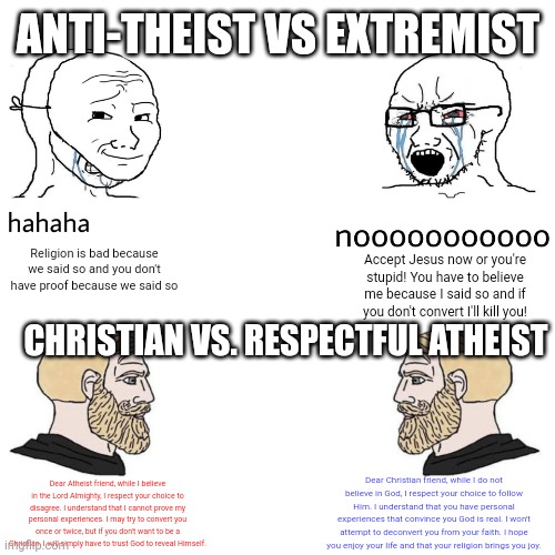 It's really simple. | ANTI-THEIST VS EXTREMIST; Religion is bad because we said so and you don't have proof because we said so; Accept Jesus now or you're stupid! You have to believe me because I said so and if you don't convert I'll kill you! CHRISTIAN VS. RESPECTFUL ATHEIST; Dear Christian friend, while I do not believe in God, I respect your choice to follow Him. I understand that you have personal experiences that convince you God is real. I won't attempt to deconvert you from your faith. I hope you enjoy your life and that your religion brings you joy. Dear Atheist friend, while I believe in the Lord Almighty, I respect your choice to disagree. I understand that I cannot prove my personal experiences. I may try to convert you once or twice, but if you don't want to be a Christian, I will simply have to trust God to reveal Himself. | image tagged in soyjak vs chad,atheism,christianity,religion | made w/ Imgflip meme maker