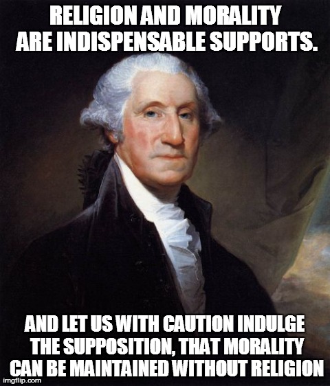 George Washington Meme | RELIGION AND MORALITY ARE INDISPENSABLE SUPPORTS. AND LET US WITH CAUTION INDULGE THE SUPPOSITION, THAT MORALITY CAN BE MAINTAINED WITHOUT R | image tagged in memes,george washington | made w/ Imgflip meme maker