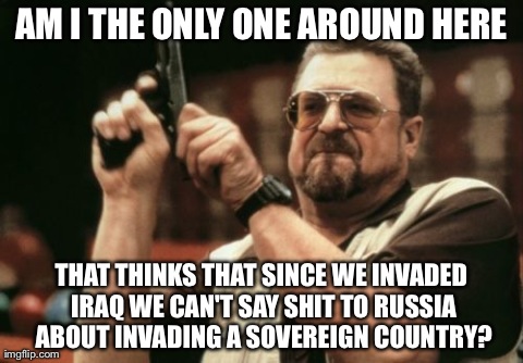 Am I The Only One Around Here | AM I THE ONLY ONE AROUND HERE THAT THINKS THAT SINCE WE INVADED IRAQ WE CAN'T SAY SHIT TO RUSSIA ABOUT INVADING A SOVEREIGN COUNTRY? | image tagged in memes,am i the only one around here,AdviceAnimals | made w/ Imgflip meme maker