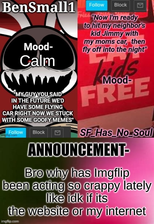 BenSmall1 and SF shared temp | Calm; Bro why has Imgflip been acting so crappy lately
like idk if its the website or my internet | image tagged in bensmall1 and sf shared temp | made w/ Imgflip meme maker