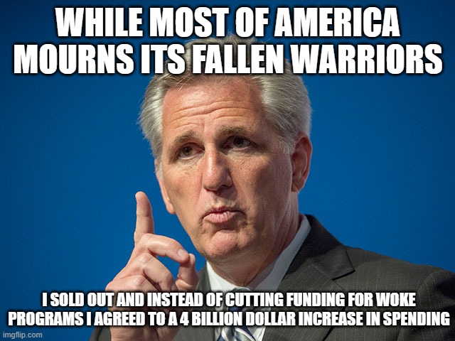 America is not worthy of continued sacrifice | WHILE MOST OF AMERICA MOURNS ITS FALLEN WARRIORS; I SOLD OUT AND INSTEAD OF CUTTING FUNDING FOR WOKE PROGRAMS I AGREED TO A 4 BILLION DOLLAR INCREASE IN SPENDING | image tagged in kevin mccarthy,fbi funded,irs funded,j6 round ups funded,illegals funded,rich kid college loan forgiveness funded | made w/ Imgflip meme maker