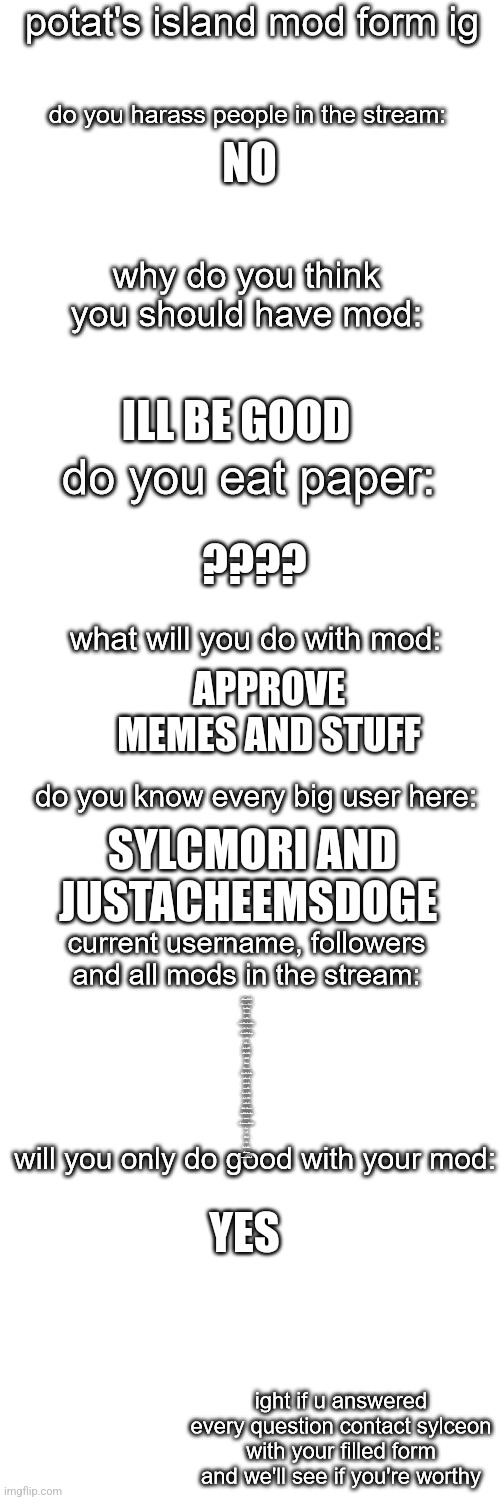 The improvdd Application | NO; ILL BE GOOD; ???? APPROVE MEMES AND STUFF; SYLCMORI AND JUSTACHEEMSDOGE; JACKISHERE, 4 FOLLOWERS


SWEET_HEART_. OWNER
.SHIVER. OWNER
POLLY.DELETED
WEEDSMOKER
PEACHYTROOPA-KASHYTHRA OWNER
-_GNIB_- OWNER
HECATETHESILKCLOWN OWNER
P.L.U.C.K.
ROTISSERIE
JUSTACHEEMSDOGE
FROSTTHEGLACEON
IHSOYOTIC
SODA-FAKE
ASRIEL_AND_KIT
MCA_THE_GOLD_SNATCHER
I_ENJOY_MEMES
BETTER.CALL.SAUL
PYTH2NKICODE
CAPTAIN._.SPACEBOY.
SF_HAS_NO_SOUL
THEMYCOMANCER
EPSILON-11_COMMANDER
AVERAGEHOMEWORKENJOYER
BIRDNERD01
ACE-THE-DELTARUNE-LOVING-ARTIST
DONDA_
PYRO.
GHOST.FACE
ETACEH
CAPT_SPACEBOY_.
-.POTAT.IN.A.TREE.-
JK-THE-UH-RED-BOKOBLIN-IG; YES | image tagged in potato island mod form | made w/ Imgflip meme maker