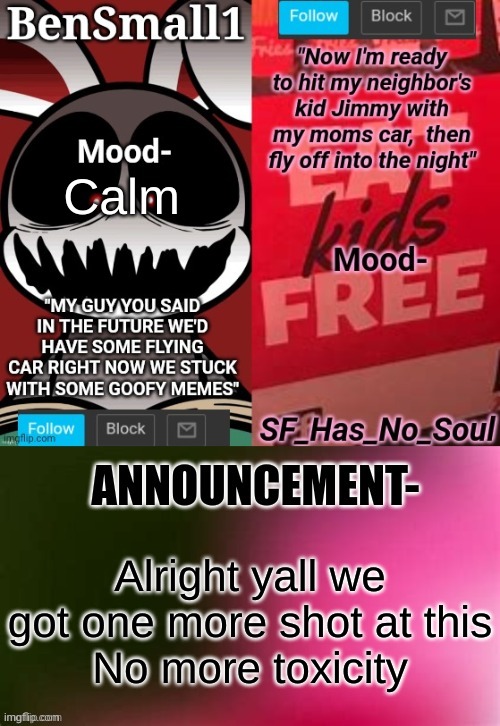 BenSmall1 and SF shared temp | Calm; Alright yall we got one more shot at this
No more toxicity | image tagged in bensmall1 and sf shared temp | made w/ Imgflip meme maker