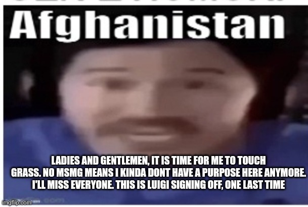 See ya | LADIES AND GENTLEMEN, IT IS TIME FOR ME TO TOUCH GRASS. NO MSMG MEANS I KINDA DONT HAVE A PURPOSE HERE ANYMORE. I'LL MISS EVERYONE. THIS IS LUIGI SIGNING OFF, ONE LAST TIME | image tagged in markiplier afghanistan | made w/ Imgflip meme maker