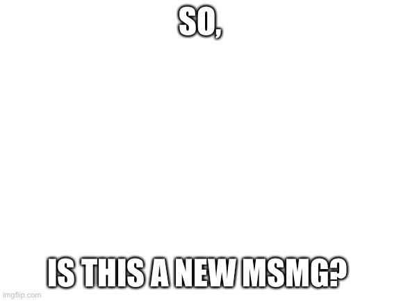Blank White Template | SO, IS THIS A NEW MSMG? | image tagged in blank white template | made w/ Imgflip meme maker