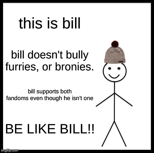 it will make you better person | this is bill; bill doesn't bully furries, or bronies. bill supports both fandoms even though he isn't one; BE LIKE BILL!! | image tagged in memes,be like bill,brony,furries,meme | made w/ Imgflip meme maker