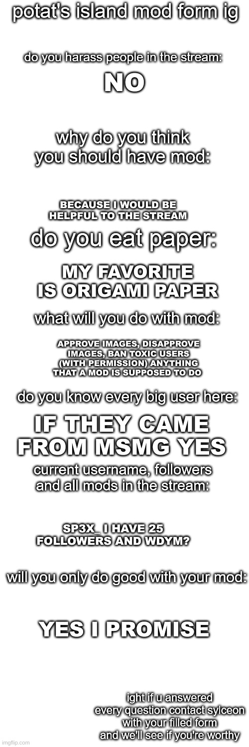 my application form | NO; BECAUSE I WOULD BE HELPFUL TO THE STREAM; MY FAVORITE IS ORIGAMI PAPER; APPROVE IMAGES, DISAPPROVE IMAGES, BAN TOXIC USERS (WITH PERMISSION) ANYTHING THAT A MOD IS SUPPOSED TO DO; IF THEY CAME FROM MSMG YES; SP3X_ I HAVE 25 FOLLOWERS AND WDYM? YES I PROMISE | image tagged in potato island mod form | made w/ Imgflip meme maker