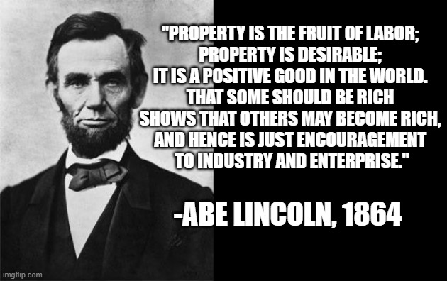 Memorial Day Remembrance of Abe Lincoln | "PROPERTY IS THE FRUIT OF LABOR; 
PROPERTY IS DESIRABLE; 
IT IS A POSITIVE GOOD IN THE WORLD. 
THAT SOME SHOULD BE RICH 
SHOWS THAT OTHERS MAY BECOME RICH, 
AND HENCE IS JUST ENCOURAGEMENT 
TO INDUSTRY AND ENTERPRISE."; -ABE LINCOLN, 1864 | image tagged in socialism,social credit,cultural marxism,liberal hypocrisy,joe biden,nevertrump | made w/ Imgflip meme maker