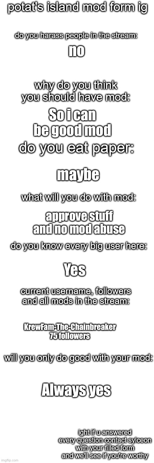 potato island mod form | no; So i can be good mod; maybe; approve stuff and no mod abuse; Yes; KrewFam-The-Chainbreaker 75 followers; Always yes | image tagged in potato island mod form | made w/ Imgflip meme maker