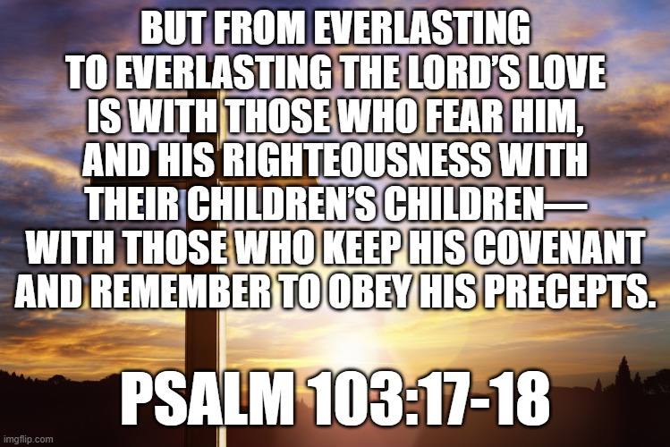 Bible Verse of the Day | BUT FROM EVERLASTING TO EVERLASTING THE LORD’S LOVE IS WITH THOSE WHO FEAR HIM, AND HIS RIGHTEOUSNESS WITH THEIR CHILDREN’S CHILDREN— WITH THOSE WHO KEEP HIS COVENANT AND REMEMBER TO OBEY HIS PRECEPTS. PSALM 103:17-18 | image tagged in bible verse of the day | made w/ Imgflip meme maker