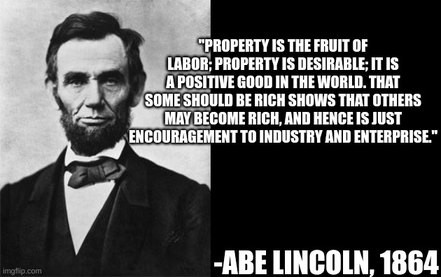 quotable abe lincoln | "PROPERTY IS THE FRUIT OF LABOR; PROPERTY IS DESIRABLE; IT IS A POSITIVE GOOD IN THE WORLD. THAT SOME SHOULD BE RICH SHOWS THAT OTHERS MAY BECOME RICH, AND HENCE IS JUST ENCOURAGEMENT TO INDUSTRY AND ENTERPRISE."; -ABE LINCOLN, 1864 | image tagged in quotable abe lincoln | made w/ Imgflip meme maker