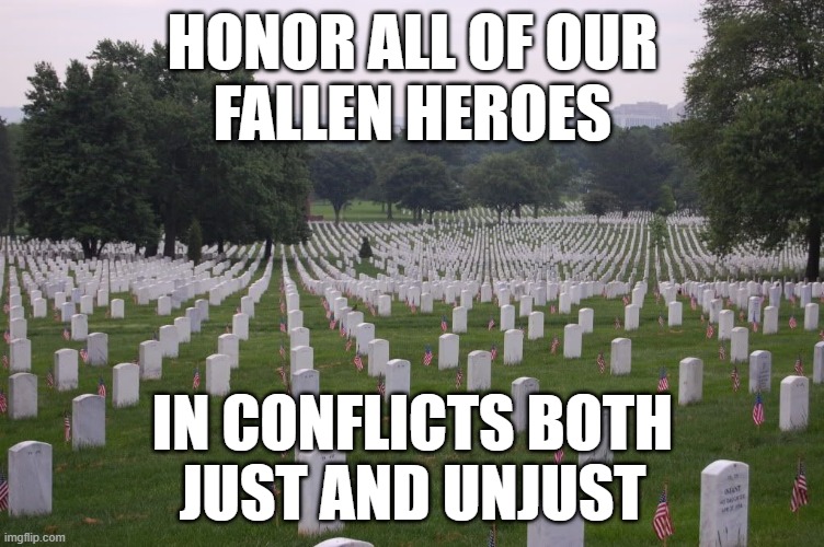 Honor fall | HONOR ALL OF OUR
FALLEN HEROES; IN CONFLICTS BOTH
JUST AND UNJUST | image tagged in memorial day | made w/ Imgflip meme maker