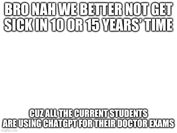 No seriously | BRO NAH WE BETTER NOT GET SICK IN 10 OR 15 YEARS’ TIME; CUZ ALL THE CURRENT STUDENTS ARE USING CHATGPT FOR THEIR DOCTOR EXAMS | image tagged in chatgpt | made w/ Imgflip meme maker