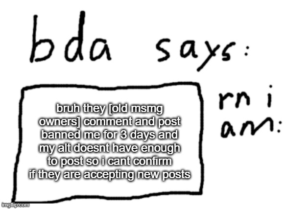 :[ | bruh they [old msmg owners] comment and post banned me for 3 days and my alt doesnt have enough to post so i cant confirm if they are accepting new posts | image tagged in official badlydrawnaxolotl announcement temp | made w/ Imgflip meme maker