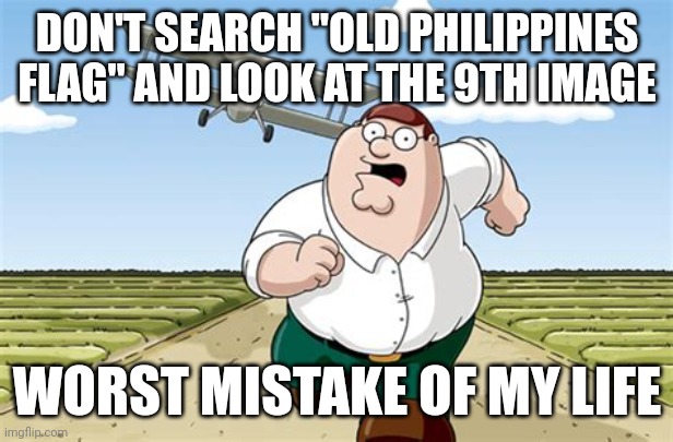 Just don't | DON'T SEARCH "OLD PHILIPPINES FLAG" AND LOOK AT THE 9TH IMAGE; WORST MISTAKE OF MY LIFE | image tagged in worst mistake of my life | made w/ Imgflip meme maker