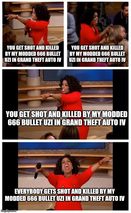 Meanwhile in Grand Theft Auto IV on a jailbroken PS3 | YOU GET SHOT AND KILLED BY MY MODDED 666 BULLET UZI IN GRAND THEFT AUTO IV; YOU GET SHOT AND KILLED BY MY MODDED 666 BULLET UZI IN GRAND THEFT AUTO IV; YOU GET SHOT AND KILLED BY MY MODDED 666 BULLET UZI IN GRAND THEFT AUTO IV; EVERYBODY GETS SHOT AND KILLED BY MY MODDED 666 BULLET UZI IN GRAND THEFT AUTO IV | image tagged in memes,oprah you get a car everybody gets a car | made w/ Imgflip meme maker