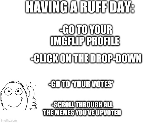 leggo | HAVING A RUFF DAY:; -GO TO YOUR IMGFLIP PROFILE; -CLICK ON THE DROP-DOWN; -GO TO ‘YOUR VOTES’; -SCROLL THROUGH ALL THE MEMES YOU’VE UPVOTED | image tagged in blank white template,feel good,bad day,imgflip | made w/ Imgflip meme maker