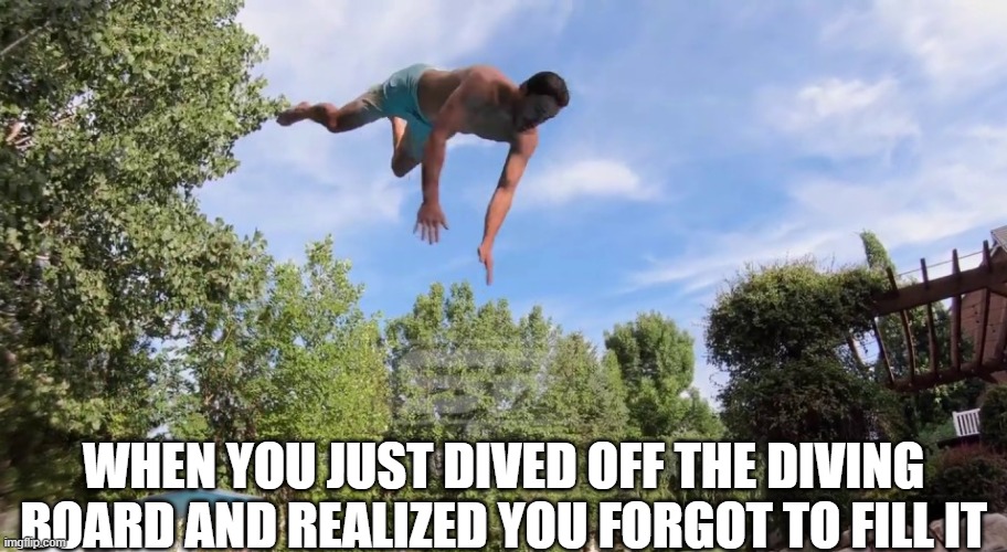 Uh oh | WHEN YOU JUST DIVED OFF THE DIVING BOARD AND REALIZED YOU FORGOT TO FILL IT | image tagged in pool,uh oh,aaaaaaaaaaaaaaaaaaaaaaaaaaa,here we go again,i think i forgot something,oh crap | made w/ Imgflip meme maker