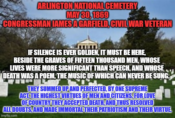 The first, official "Decoration Day." It became "Memorial Day," in 1971. | ARLINGTON NATIONAL CEMETERY
MAY 30, 1869
CONGRESSMAN IAMES A GARFIELD, CIVIL WAR VETERAN; IF SILENCE IS EVER GOLDEN, IT MUST BE HERE, BESIDE THE GRAVES OF FIFTEEN THOUSAND MEN, WHOSE LIVES WERE MORE SIGNIFICANT THAN SPEECH, AND WHOSE DEATH WAS A POEM, THE MUSIC OF WHICH CAN NEVER BE SUNG. THEY SUMMED UP AND PERFECTED, BY ONE SUPREME ACT, THE HIGHEST VIRTUES OF MEN AND CITIZENS. FOR LOVE OF COUNTRY THEY ACCEPTED DEATH, AND THUS RESOLVED ALL DOUBTS, AND MADE IMMORTAL THEIR PATRIOTISM AND THEIR VIRTUE. | image tagged in politics | made w/ Imgflip meme maker