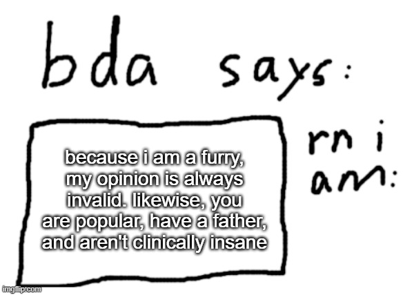 :) | because i am a furry, my opinion is always invalid. likewise, you are popular, have a father, and aren't clinically insane | image tagged in official badlydrawnaxolotl announcement temp | made w/ Imgflip meme maker