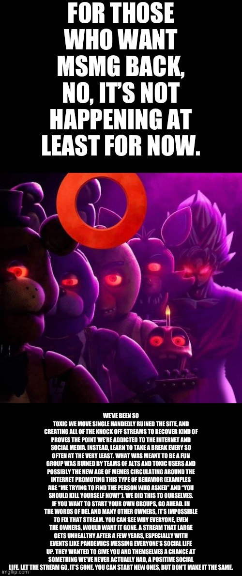 The site mods are actually in on the stream getting shut down. If you want small meme friend groups, then by all means, but don’ | FOR THOSE WHO WANT MSMG BACK, NO, IT’S NOT HAPPENING AT LEAST FOR NOW. WE’VE BEEN SO TOXIC WE MOVE SINGLE HANDEDLY RUINED THE SITE, AND CREATING ALL OF THE KNOCK OFF STREAMS TO RECOVER KIND OF PROVES THE POINT WE’RE ADDICTED TO THE INTERNET AND SOCIAL MEDIA. INSTEAD, LEARN TO TAKE A BREAK EVERY SO OFTEN AT THE VERY LEAST. WHAT WAS MEANT TO BE A FUN GROUP WAS RUINED BY TEAMS OF ALTS AND TOXIC USERS AND POSSIBLY THE NEW AGE OF MEMES CIRCULATING AROUND THE INTERNET PROMOTING THIS TYPE OF BEHAVIOR (EXAMPLES ARE “ME TRYING TO FIND THE PERSON WHO ASKED” AND “YOU SHOULD KILL YOURSELF NOW!”). WE DID THIS TO OURSELVES. IF YOU WANT TO START YOUR OWN GROUPS, GO AHEAD. IN THE WORDS OF DEL AND MANY OTHER OWNERS, IT’S IMPOSSIBLE TO FIX THAT STREAM. YOU CAN SEE WHY EVERYONE, EVEN THE OWNERS, WOULD WANT IT GONE. A STREAM THAT LARGE GETS UNHEALTHY AFTER A FEW YEARS, ESPECIALLY WITH EVENTS LIKE PANDEMICS MESSING EVERYONE’S SOCIAL LIFE UP. THEY WANTED TO GIVE YOU AND THEMSELVES A CHANCE AT SOMETHING WE’VE NEVER ACTUALLY HAD, A POSITIVE SOCIAL LIFE. LET THE STREAM GO, IT’S GONE. YOU CAN START NEW ONES, BUT DON’T MAKE IT THE SAME. | made w/ Imgflip meme maker