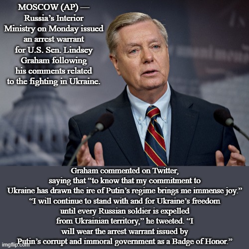 Russia Issues Arrest Warrant for Lindsey Graham over Ukraine comments | MOSCOW (AP) — Russia’s Interior Ministry on Monday issued an arrest warrant for U.S. Sen. Lindsey Graham following his comments related to the fighting in Ukraine. Graham commented on Twitter, saying that “to know that my commitment to Ukraine has drawn the ire of Putin’s regime brings me immense joy.”

“I will continue to stand with and for Ukraine’s freedom until every Russian soldier is expelled from Ukrainian territory,” he tweeted. “I will wear the arrest warrant issued by Putin’s corrupt and immoral government as a Badge of Honor.” | image tagged in lindsey graham,news | made w/ Imgflip meme maker