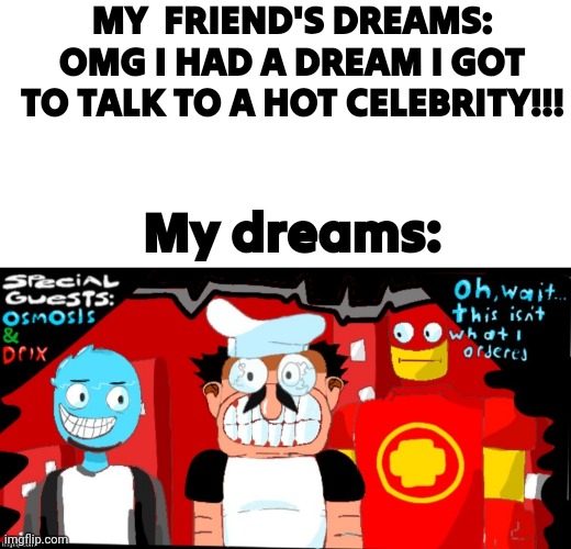Guhwhuhwhuhaaaaaaaæ | MY  FRIEND'S DREAMS: OMG I HAD A DREAM I GOT TO TALK TO A HOT CELEBRITY!!! My dreams: | image tagged in blank white template,pizza tower crossover oh wait this isn't what i ordered | made w/ Imgflip meme maker